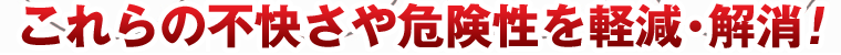 これらの不快さや危険性を軽減・解消!