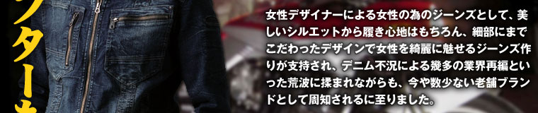 女性デザイナーによる女性の為のジーンズとして、美しいシルエットから履き心地はもちろん、細部にまでこだわったデザインで女性を綺麗に魅せるジーンズ作りが支持され、デニム不況による幾多の業界再編といった荒波に揉まれながらも、今や数少ない老舗ブランドとして周知されるに至りました。