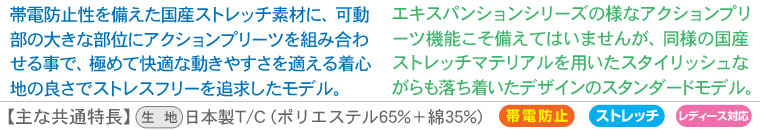 【expansion model(エキスパンションモデル)】帯電防止性を備えた国産ストレッチ素材に、可動部の大きな部位にアクションプリーツを組み合わせる事で、極めて快適な動きやすさを適える着心地の良さでストレスフリーを追求したモデル。
【standard model(スタンダードモデル) 】エキスパンションシリーズの様なアクションプリーツ機能こそ備えてはいませんが、同様の国産ストレッチマテリアルを用いたスタイリッシュながらも落ち着いたデザインのスタンダードモデル。
【主な共通特長】生地:日本製T/C (ポリエステル65%+綿35%)、帯電防止、ストレッチ性、レディース対応