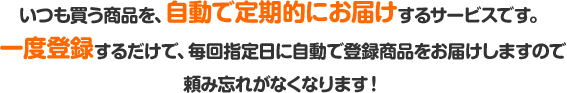 いつも買う商品を、自動で定期的にお届けするサービスです。一度登録するだけで、毎回指定日に自動で登録商品をお届けしますので頼み忘れがなくなります!